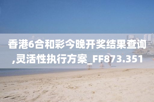 香港6合和彩今晚开奖结果查询,灵活性执行方案_FF873.351