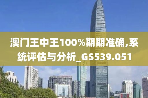 澳门王中王100%期期准确,系统评估与分析_GS539.051