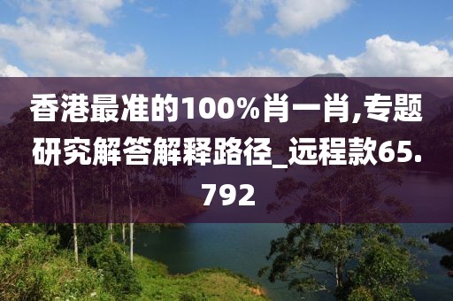 香港最准的100%肖一肖,专题研究解答解释路径_远程款65.792