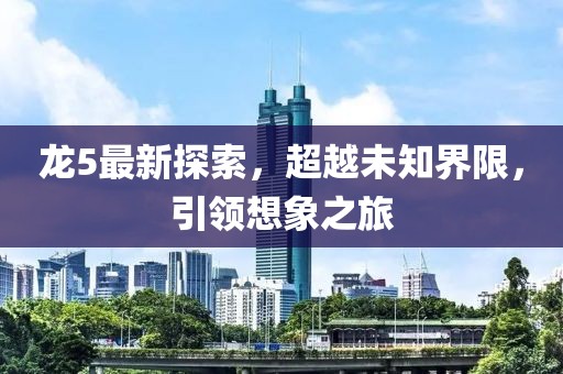 龙5最新探索，超越未知界限，引领想象之旅