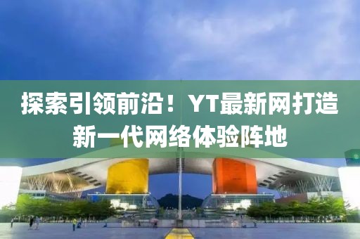 探索引领前沿！YT最新网打造新一代网络体验阵地