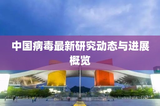 中国病毒最新研究动态与进展概览