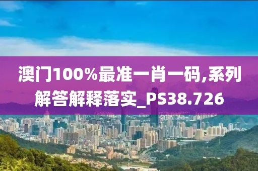 澳门100%最准一肖一码,系列解答解释落实_PS38.726