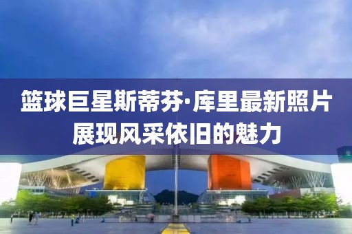 篮球巨星斯蒂芬·库里最新照片展现风采依旧的魅力