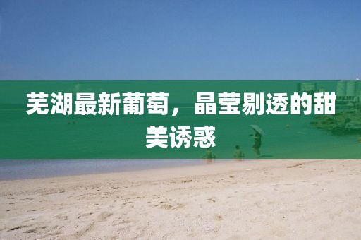 芜湖最新葡萄，晶莹剔透的甜美诱惑
