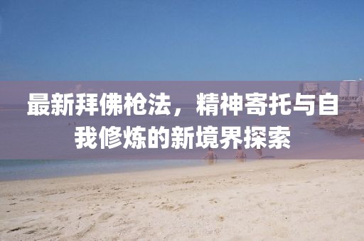 最新拜佛枪法，精神寄托与自我修炼的新境界探索