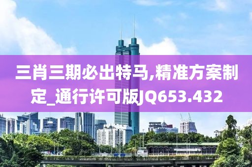 三肖三期必出特马,精准方案制定_通行许可版JQ653.432