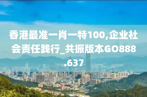 香港最准一肖一特100,企业社会责任践行_共振版本GO888.637