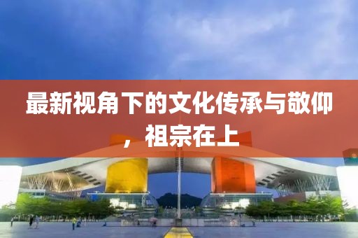 最新视角下的文化传承与敬仰，祖宗在上