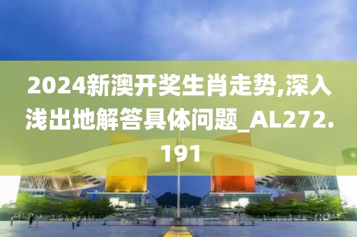 2024新澳开奖生肖走势,深入浅出地解答具体问题_AL272.191