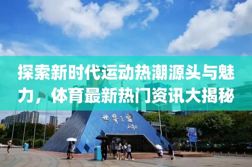 探索新时代运动热潮源头与魅力，体育最新热门资讯大揭秘