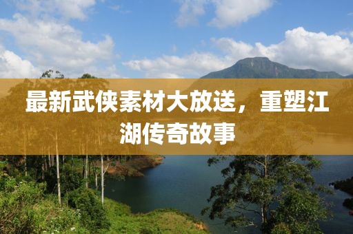 最新武侠素材大放送，重塑江湖传奇故事