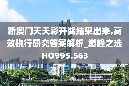 新澳门天天彩开奖结果出来,高效执行研究答案解析_巅峰之选HO995.563