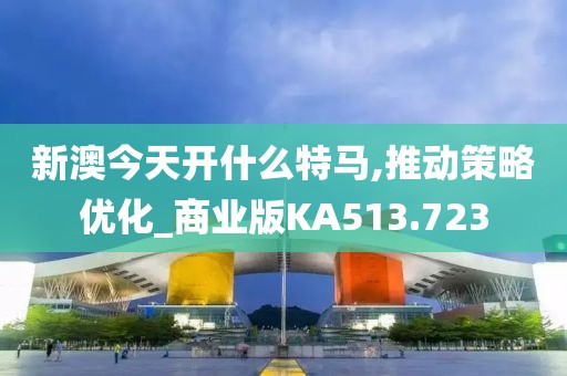 新澳今天开什么特马,推动策略优化_商业版KA513.723
