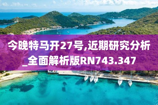 今晚特马开27号,近期研究分析_全面解析版RN743.347