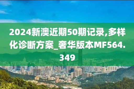 2024新澳近期50期记录,多样化诊断方案_奢华版本MF564.349
