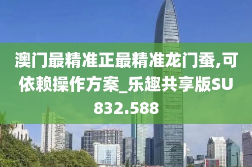 澳门最精准正最精准龙门蚕,可依赖操作方案_乐趣共享版SU832.588