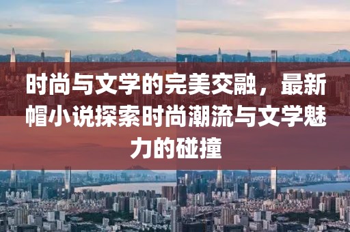 时尚与文学的完美交融，最新帽小说探索时尚潮流与文学魅力的碰撞