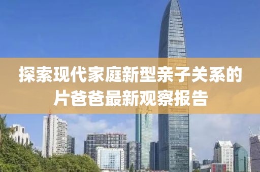 探索现代家庭新型亲子关系的片爸爸最新观察报告