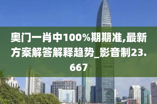 奥门一肖中100%期期准,最新方案解答解释趋势_影音制23.667