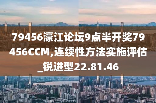 79456濠江论坛9点半开奖79456CCM,连续性方法实施评估_锐进型22.81.46