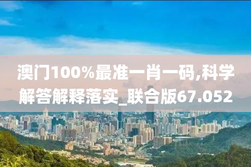 澳门100%最准一肖一码,科学解答解释落实_联合版67.052