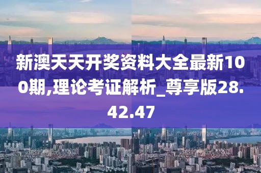 新澳天天开奖资料大全最新100期,理论考证解析_尊享版28.42.47