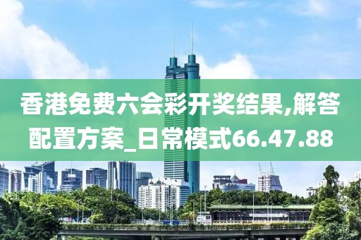 香港免费六会彩开奖结果,解答配置方案_日常模式66.47.88