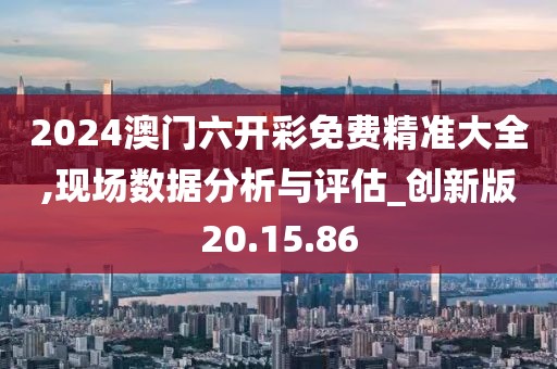 2024澳门六开彩免费精准大全,现场数据分析与评估_创新版20.15.86