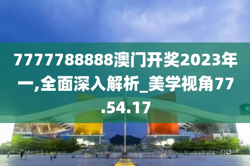 7777788888澳门开奖2023年一,全面深入解析_美学视角77.54.17