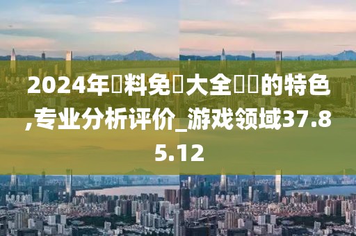 2024年資料免費大全優勢的特色,专业分析评价_游戏领域37.85.12