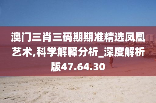 澳门三肖三码期期准精选凤凰艺术,科学解释分析_深度解析版47.64.30