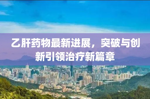 乙肝药物最新进展，突破与创新引领治疗新篇章
