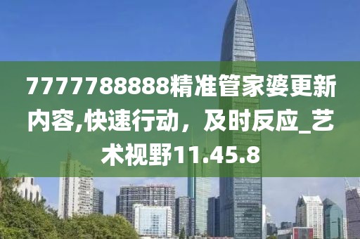 7777788888精准管家婆更新内容,快速行动，及时反应_艺术视野11.45.8