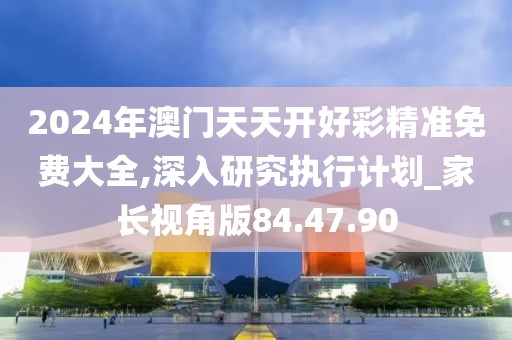 2024年澳门天天开好彩精准免费大全,深入研究执行计划_家长视角版84.47.90