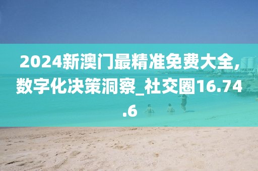 2024新澳门最精准免费大全,数字化决策洞察_社交圈16.74.6