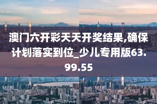 澳门六开彩天天开奖结果,确保计划落实到位_少儿专用版63.99.55