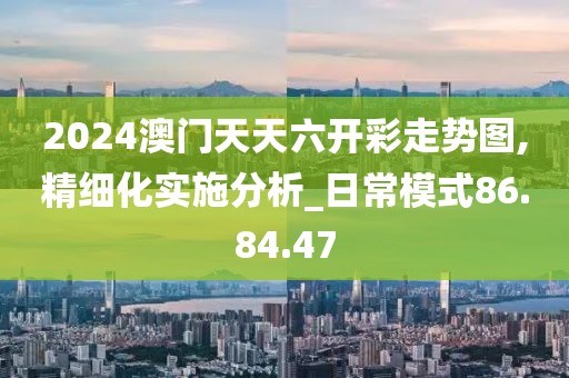 2024澳门天天六开彩走势图,精细化实施分析_日常模式86.84.47
