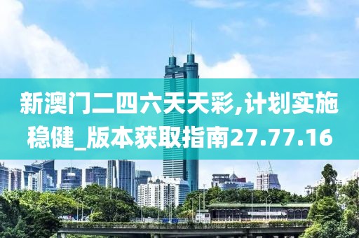 新澳门二四六天天彩,计划实施稳健_版本获取指南27.77.16