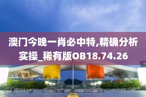 澳门今晚一肖必中特,精确分析实操_稀有版OB18.74.26