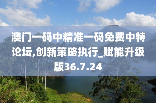 澳门一码中精准一码免费中特论坛,创新策略执行_赋能升级版36.7.24