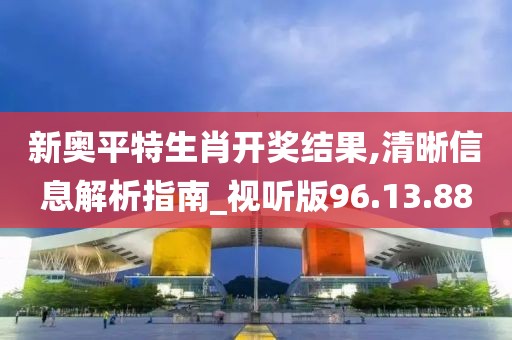新奥平特生肖开奖结果,清晰信息解析指南_视听版96.13.88