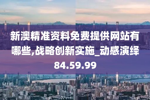 新澳精准资料免费提供网站有哪些,战略创新实施_动感演绎84.59.99