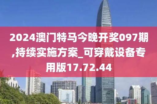 2024澳门特马今晚开奖097期,持续实施方案_可穿戴设备专用版17.72.44