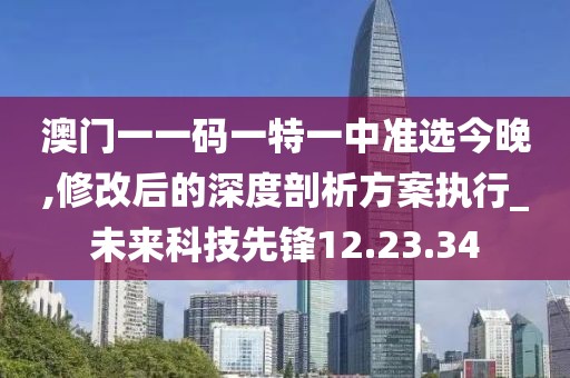 澳门一一码一特一中准选今晚,修改后的深度剖析方案执行_未来科技先锋12.23.34