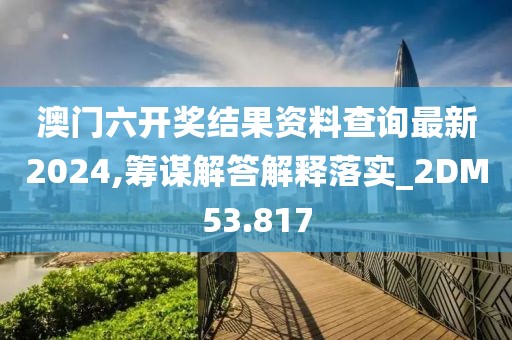 澳门六开奖结果资料查询最新2024,筹谋解答解释落实_2DM53.817