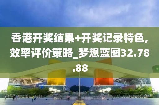香港开奖结果+开奖记录特色,效率评价策略_梦想蓝图32.78.88