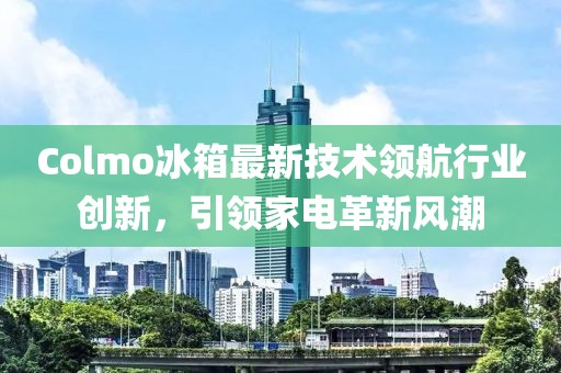 Colmo冰箱最新技术领航行业创新，引领家电革新风潮