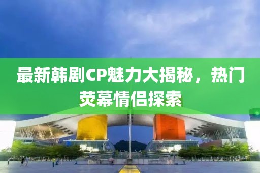 最新韩剧CP魅力大揭秘，热门荧幕情侣探索