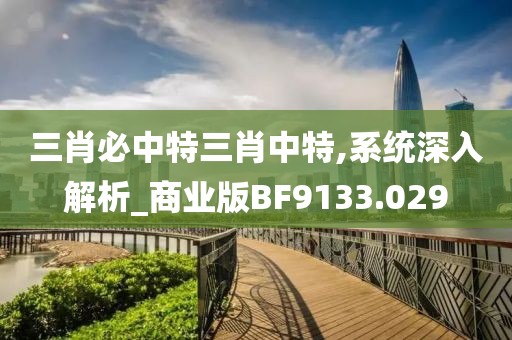 三肖必中特三肖中特,系统深入解析_商业版BF9133.029